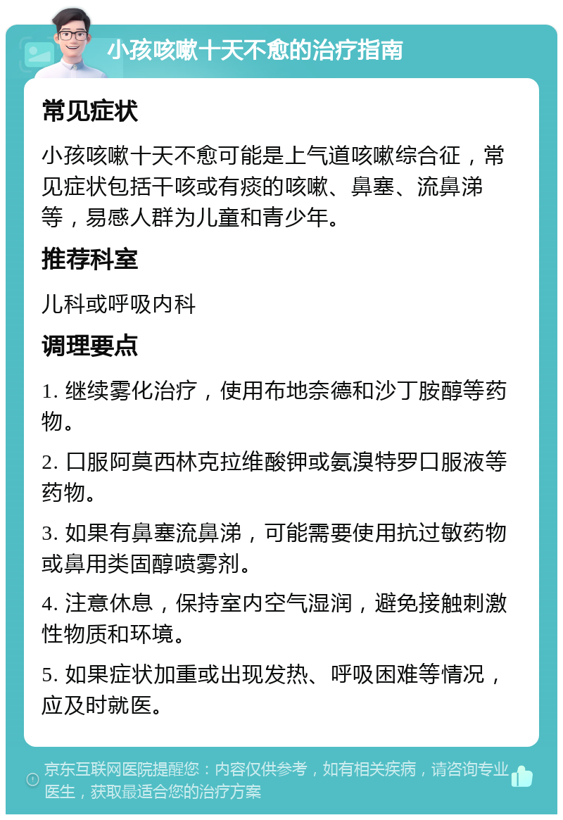 小孩咳嗽十天不愈的治疗指南 常见症状 小孩咳嗽十天不愈可能是上气道咳嗽综合征，常见症状包括干咳或有痰的咳嗽、鼻塞、流鼻涕等，易感人群为儿童和青少年。 推荐科室 儿科或呼吸内科 调理要点 1. 继续雾化治疗，使用布地奈德和沙丁胺醇等药物。 2. 口服阿莫西林克拉维酸钾或氨溴特罗口服液等药物。 3. 如果有鼻塞流鼻涕，可能需要使用抗过敏药物或鼻用类固醇喷雾剂。 4. 注意休息，保持室内空气湿润，避免接触刺激性物质和环境。 5. 如果症状加重或出现发热、呼吸困难等情况，应及时就医。