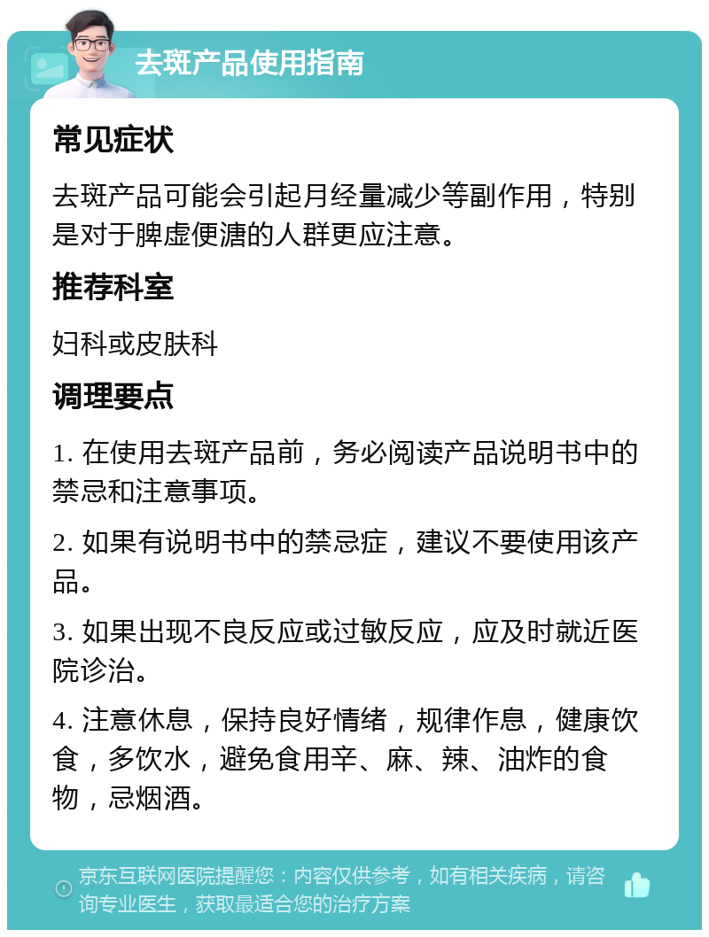 去斑产品使用指南 常见症状 去斑产品可能会引起月经量减少等副作用，特别是对于脾虚便溏的人群更应注意。 推荐科室 妇科或皮肤科 调理要点 1. 在使用去斑产品前，务必阅读产品说明书中的禁忌和注意事项。 2. 如果有说明书中的禁忌症，建议不要使用该产品。 3. 如果出现不良反应或过敏反应，应及时就近医院诊治。 4. 注意休息，保持良好情绪，规律作息，健康饮食，多饮水，避免食用辛、麻、辣、油炸的食物，忌烟酒。