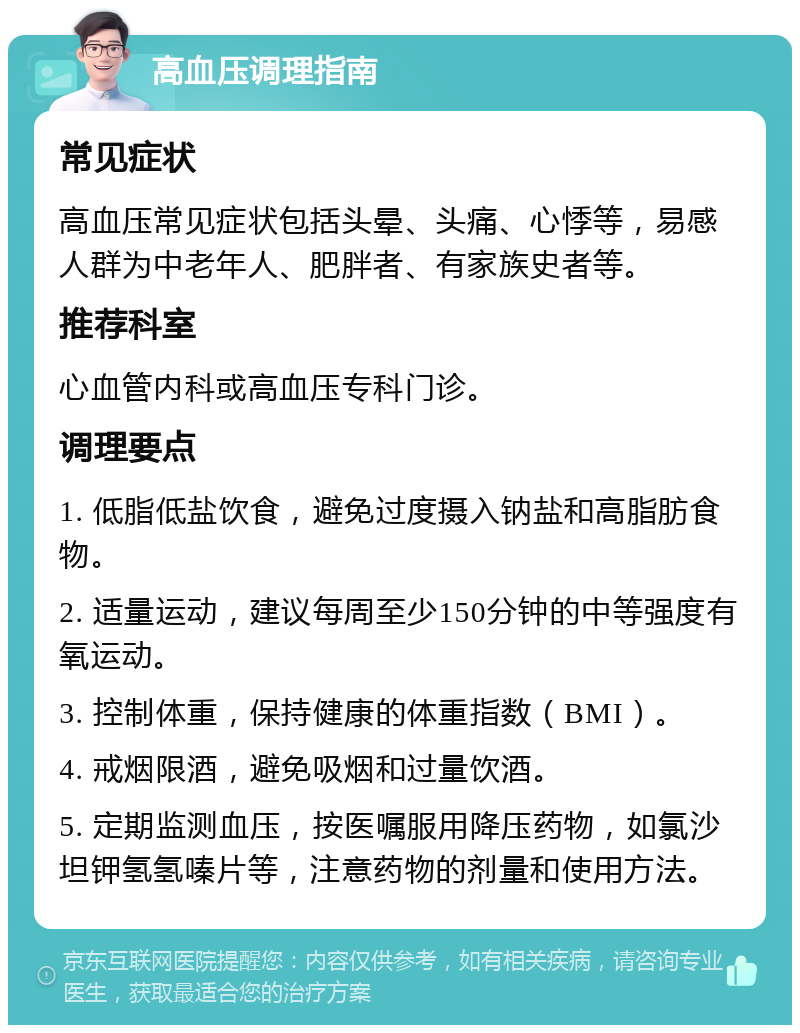 高血压调理指南 常见症状 高血压常见症状包括头晕、头痛、心悸等，易感人群为中老年人、肥胖者、有家族史者等。 推荐科室 心血管内科或高血压专科门诊。 调理要点 1. 低脂低盐饮食，避免过度摄入钠盐和高脂肪食物。 2. 适量运动，建议每周至少150分钟的中等强度有氧运动。 3. 控制体重，保持健康的体重指数（BMI）。 4. 戒烟限酒，避免吸烟和过量饮酒。 5. 定期监测血压，按医嘱服用降压药物，如氯沙坦钾氢氢嗪片等，注意药物的剂量和使用方法。