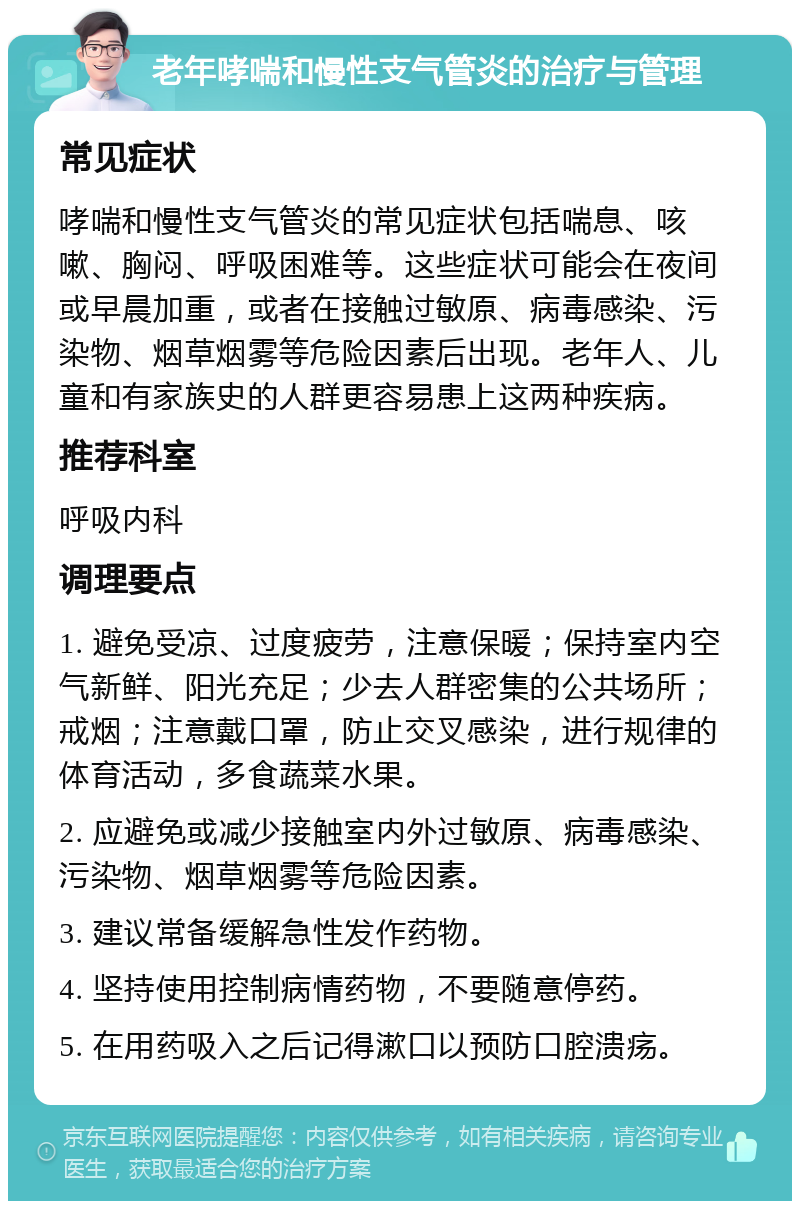 老年哮喘和慢性支气管炎的治疗与管理 常见症状 哮喘和慢性支气管炎的常见症状包括喘息、咳嗽、胸闷、呼吸困难等。这些症状可能会在夜间或早晨加重，或者在接触过敏原、病毒感染、污染物、烟草烟雾等危险因素后出现。老年人、儿童和有家族史的人群更容易患上这两种疾病。 推荐科室 呼吸内科 调理要点 1. 避免受凉、过度疲劳，注意保暖；保持室内空气新鲜、阳光充足；少去人群密集的公共场所；戒烟；注意戴口罩，防止交叉感染，进行规律的体育活动，多食蔬菜水果。 2. 应避免或减少接触室内外过敏原、病毒感染、污染物、烟草烟雾等危险因素。 3. 建议常备缓解急性发作药物。 4. 坚持使用控制病情药物，不要随意停药。 5. 在用药吸入之后记得漱口以预防口腔溃疡。