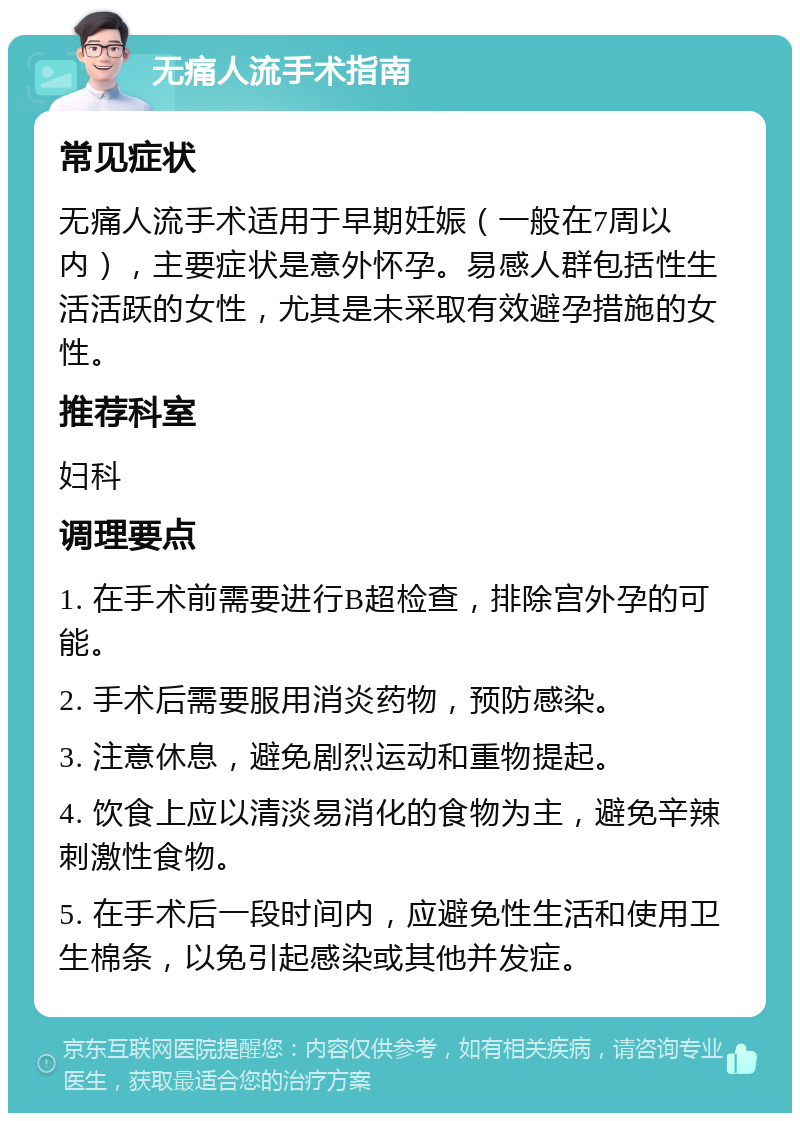 无痛人流手术指南 常见症状 无痛人流手术适用于早期妊娠（一般在7周以内），主要症状是意外怀孕。易感人群包括性生活活跃的女性，尤其是未采取有效避孕措施的女性。 推荐科室 妇科 调理要点 1. 在手术前需要进行B超检查，排除宫外孕的可能。 2. 手术后需要服用消炎药物，预防感染。 3. 注意休息，避免剧烈运动和重物提起。 4. 饮食上应以清淡易消化的食物为主，避免辛辣刺激性食物。 5. 在手术后一段时间内，应避免性生活和使用卫生棉条，以免引起感染或其他并发症。