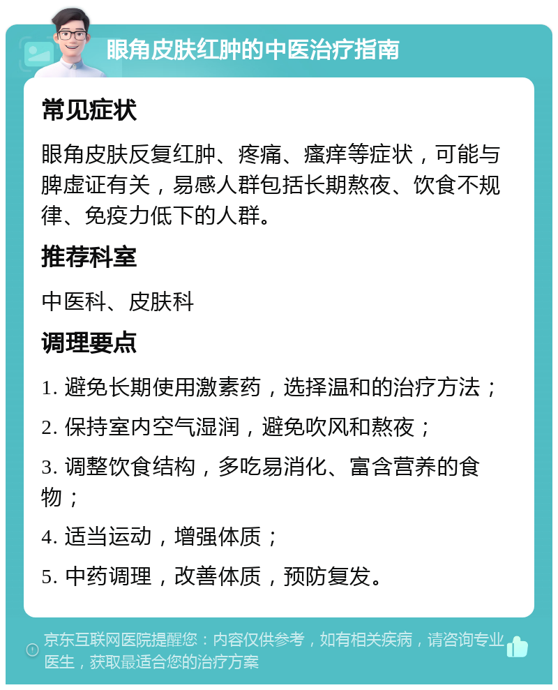 眼角皮肤红肿的中医治疗指南 常见症状 眼角皮肤反复红肿、疼痛、瘙痒等症状，可能与脾虚证有关，易感人群包括长期熬夜、饮食不规律、免疫力低下的人群。 推荐科室 中医科、皮肤科 调理要点 1. 避免长期使用激素药，选择温和的治疗方法； 2. 保持室内空气湿润，避免吹风和熬夜； 3. 调整饮食结构，多吃易消化、富含营养的食物； 4. 适当运动，增强体质； 5. 中药调理，改善体质，预防复发。