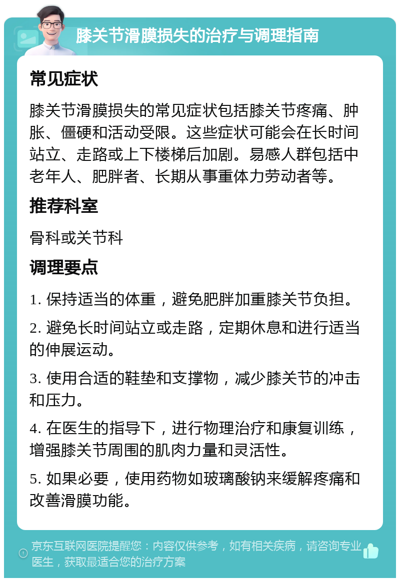 膝关节滑膜损失的治疗与调理指南 常见症状 膝关节滑膜损失的常见症状包括膝关节疼痛、肿胀、僵硬和活动受限。这些症状可能会在长时间站立、走路或上下楼梯后加剧。易感人群包括中老年人、肥胖者、长期从事重体力劳动者等。 推荐科室 骨科或关节科 调理要点 1. 保持适当的体重，避免肥胖加重膝关节负担。 2. 避免长时间站立或走路，定期休息和进行适当的伸展运动。 3. 使用合适的鞋垫和支撑物，减少膝关节的冲击和压力。 4. 在医生的指导下，进行物理治疗和康复训练，增强膝关节周围的肌肉力量和灵活性。 5. 如果必要，使用药物如玻璃酸钠来缓解疼痛和改善滑膜功能。