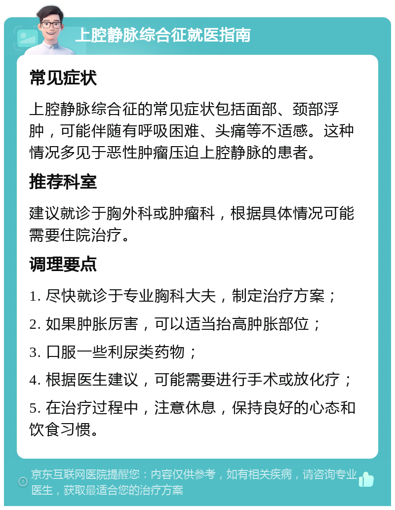 上腔静脉综合征就医指南 常见症状 上腔静脉综合征的常见症状包括面部、颈部浮肿，可能伴随有呼吸困难、头痛等不适感。这种情况多见于恶性肿瘤压迫上腔静脉的患者。 推荐科室 建议就诊于胸外科或肿瘤科，根据具体情况可能需要住院治疗。 调理要点 1. 尽快就诊于专业胸科大夫，制定治疗方案； 2. 如果肿胀厉害，可以适当抬高肿胀部位； 3. 口服一些利尿类药物； 4. 根据医生建议，可能需要进行手术或放化疗； 5. 在治疗过程中，注意休息，保持良好的心态和饮食习惯。