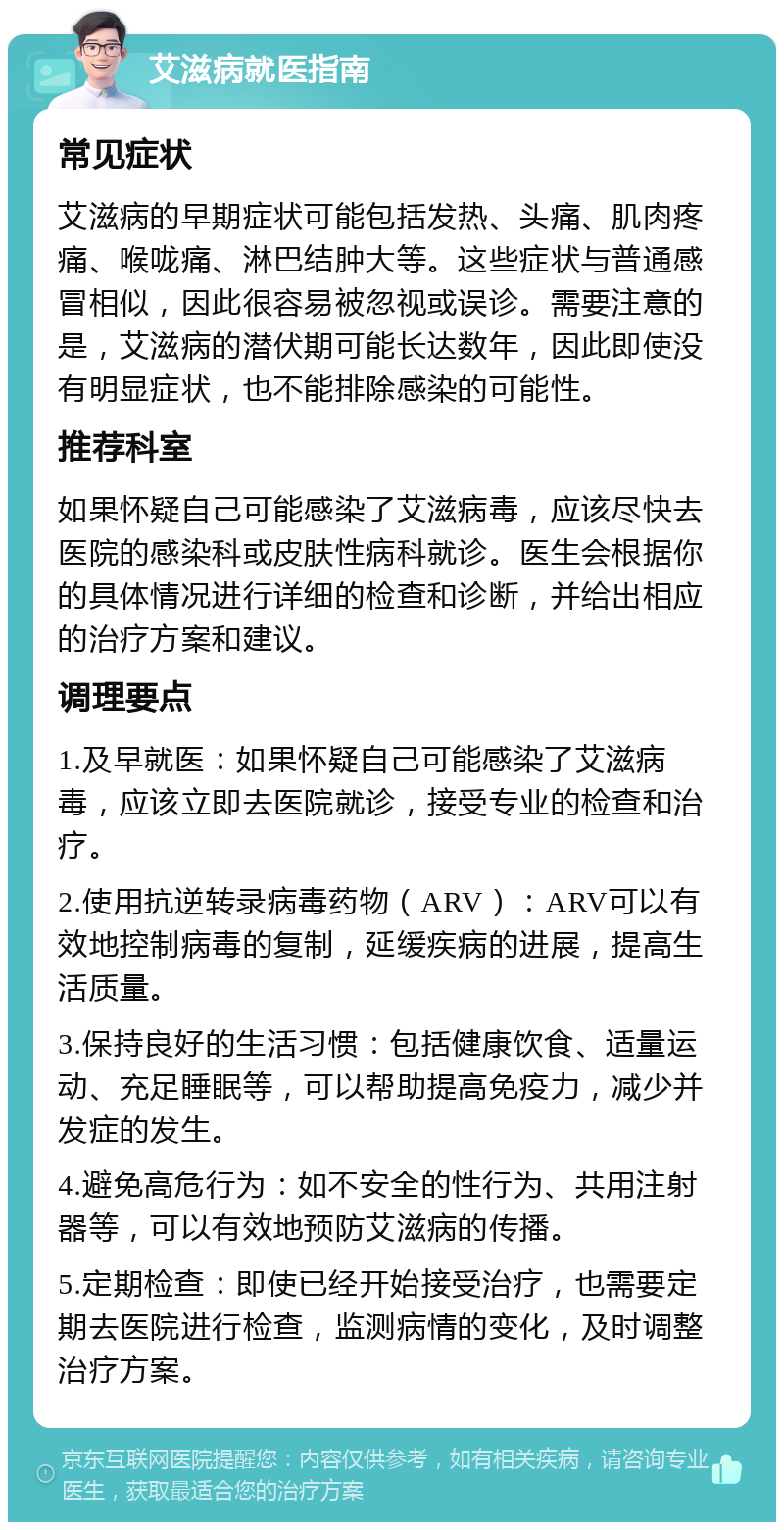 艾滋病就医指南 常见症状 艾滋病的早期症状可能包括发热、头痛、肌肉疼痛、喉咙痛、淋巴结肿大等。这些症状与普通感冒相似，因此很容易被忽视或误诊。需要注意的是，艾滋病的潜伏期可能长达数年，因此即使没有明显症状，也不能排除感染的可能性。 推荐科室 如果怀疑自己可能感染了艾滋病毒，应该尽快去医院的感染科或皮肤性病科就诊。医生会根据你的具体情况进行详细的检查和诊断，并给出相应的治疗方案和建议。 调理要点 1.及早就医：如果怀疑自己可能感染了艾滋病毒，应该立即去医院就诊，接受专业的检查和治疗。 2.使用抗逆转录病毒药物（ARV）：ARV可以有效地控制病毒的复制，延缓疾病的进展，提高生活质量。 3.保持良好的生活习惯：包括健康饮食、适量运动、充足睡眠等，可以帮助提高免疫力，减少并发症的发生。 4.避免高危行为：如不安全的性行为、共用注射器等，可以有效地预防艾滋病的传播。 5.定期检查：即使已经开始接受治疗，也需要定期去医院进行检查，监测病情的变化，及时调整治疗方案。