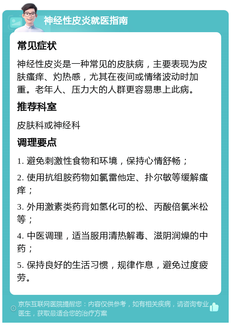 神经性皮炎就医指南 常见症状 神经性皮炎是一种常见的皮肤病，主要表现为皮肤瘙痒、灼热感，尤其在夜间或情绪波动时加重。老年人、压力大的人群更容易患上此病。 推荐科室 皮肤科或神经科 调理要点 1. 避免刺激性食物和环境，保持心情舒畅； 2. 使用抗组胺药物如氯雷他定、扑尔敏等缓解瘙痒； 3. 外用激素类药膏如氢化可的松、丙酸倍氯米松等； 4. 中医调理，适当服用清热解毒、滋阴润燥的中药； 5. 保持良好的生活习惯，规律作息，避免过度疲劳。