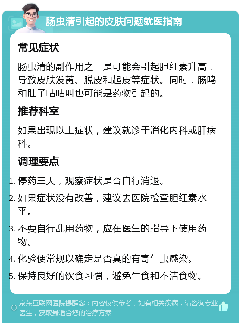 肠虫清引起的皮肤问题就医指南 常见症状 肠虫清的副作用之一是可能会引起胆红素升高，导致皮肤发黄、脱皮和起皮等症状。同时，肠鸣和肚子咕咕叫也可能是药物引起的。 推荐科室 如果出现以上症状，建议就诊于消化内科或肝病科。 调理要点 停药三天，观察症状是否自行消退。 如果症状没有改善，建议去医院检查胆红素水平。 不要自行乱用药物，应在医生的指导下使用药物。 化验便常规以确定是否真的有寄生虫感染。 保持良好的饮食习惯，避免生食和不洁食物。