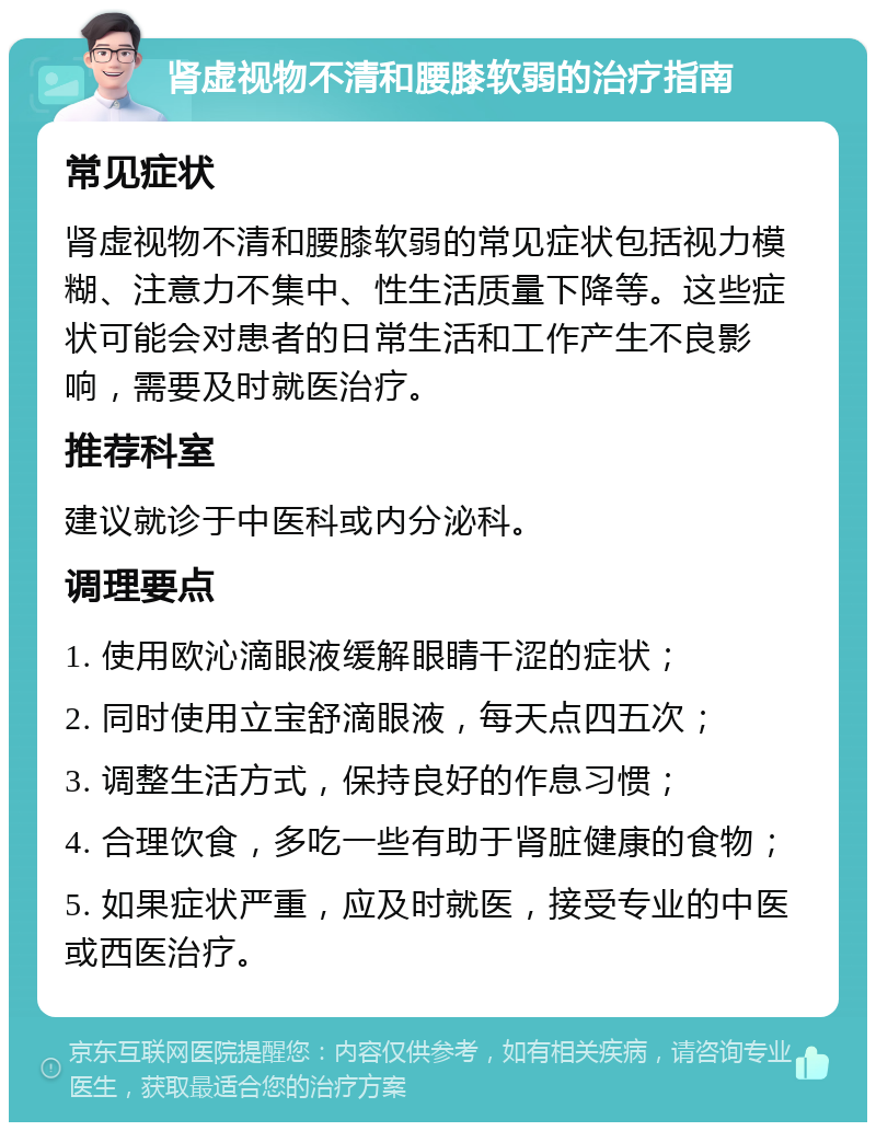 肾虚视物不清和腰膝软弱的治疗指南 常见症状 肾虚视物不清和腰膝软弱的常见症状包括视力模糊、注意力不集中、性生活质量下降等。这些症状可能会对患者的日常生活和工作产生不良影响，需要及时就医治疗。 推荐科室 建议就诊于中医科或内分泌科。 调理要点 1. 使用欧沁滴眼液缓解眼睛干涩的症状； 2. 同时使用立宝舒滴眼液，每天点四五次； 3. 调整生活方式，保持良好的作息习惯； 4. 合理饮食，多吃一些有助于肾脏健康的食物； 5. 如果症状严重，应及时就医，接受专业的中医或西医治疗。