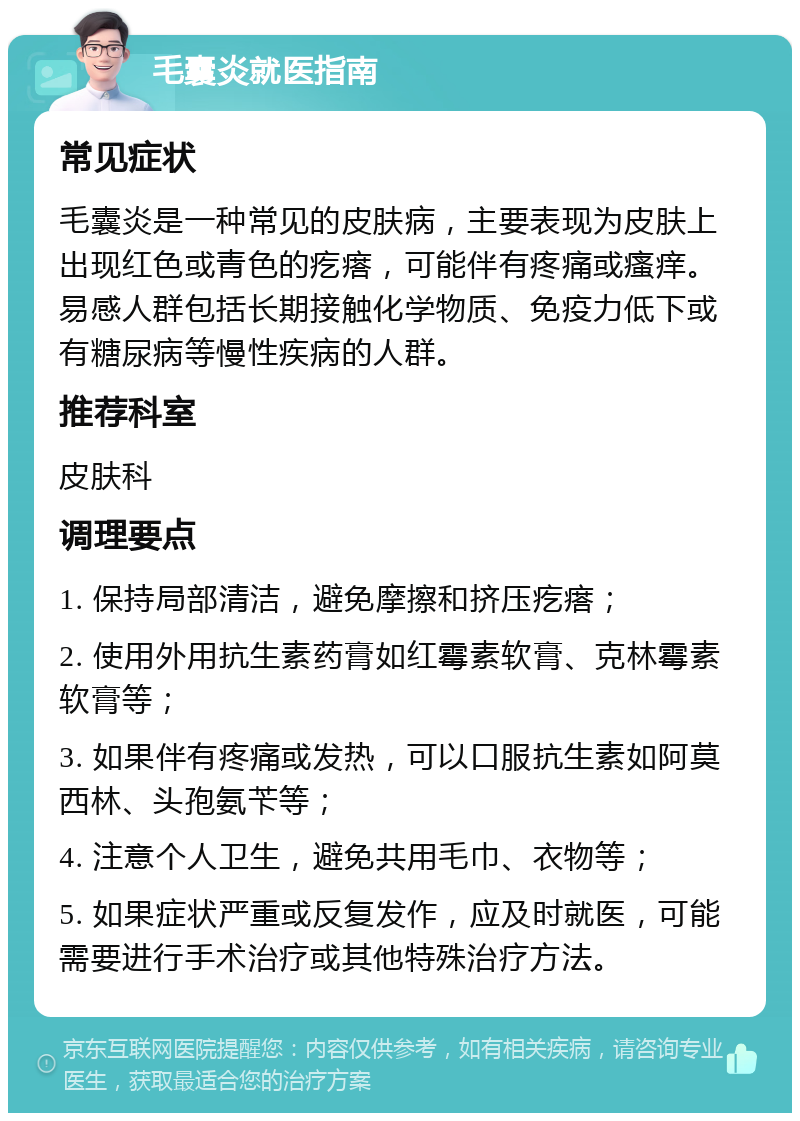 毛囊炎就医指南 常见症状 毛囊炎是一种常见的皮肤病，主要表现为皮肤上出现红色或青色的疙瘩，可能伴有疼痛或瘙痒。易感人群包括长期接触化学物质、免疫力低下或有糖尿病等慢性疾病的人群。 推荐科室 皮肤科 调理要点 1. 保持局部清洁，避免摩擦和挤压疙瘩； 2. 使用外用抗生素药膏如红霉素软膏、克林霉素软膏等； 3. 如果伴有疼痛或发热，可以口服抗生素如阿莫西林、头孢氨苄等； 4. 注意个人卫生，避免共用毛巾、衣物等； 5. 如果症状严重或反复发作，应及时就医，可能需要进行手术治疗或其他特殊治疗方法。