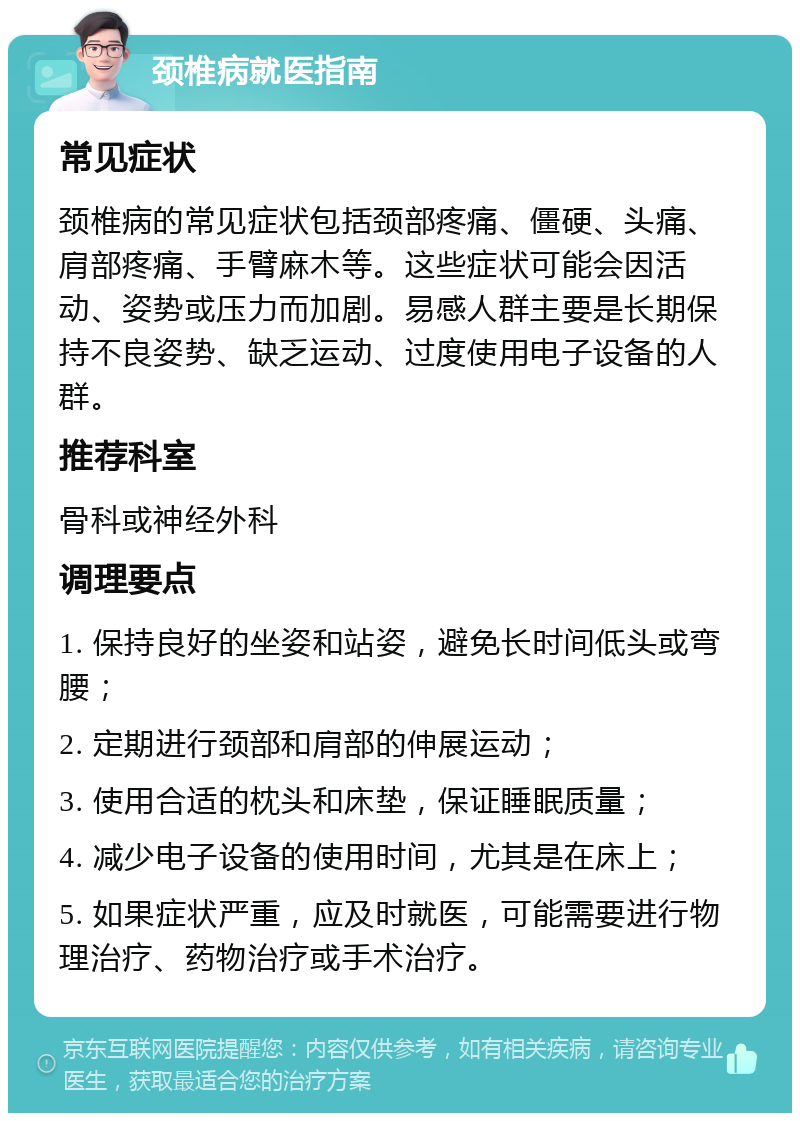 颈椎病就医指南 常见症状 颈椎病的常见症状包括颈部疼痛、僵硬、头痛、肩部疼痛、手臂麻木等。这些症状可能会因活动、姿势或压力而加剧。易感人群主要是长期保持不良姿势、缺乏运动、过度使用电子设备的人群。 推荐科室 骨科或神经外科 调理要点 1. 保持良好的坐姿和站姿，避免长时间低头或弯腰； 2. 定期进行颈部和肩部的伸展运动； 3. 使用合适的枕头和床垫，保证睡眠质量； 4. 减少电子设备的使用时间，尤其是在床上； 5. 如果症状严重，应及时就医，可能需要进行物理治疗、药物治疗或手术治疗。