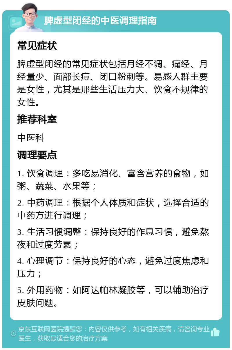 脾虚型闭经的中医调理指南 常见症状 脾虚型闭经的常见症状包括月经不调、痛经、月经量少、面部长痘、闭口粉刺等。易感人群主要是女性，尤其是那些生活压力大、饮食不规律的女性。 推荐科室 中医科 调理要点 1. 饮食调理：多吃易消化、富含营养的食物，如粥、蔬菜、水果等； 2. 中药调理：根据个人体质和症状，选择合适的中药方进行调理； 3. 生活习惯调整：保持良好的作息习惯，避免熬夜和过度劳累； 4. 心理调节：保持良好的心态，避免过度焦虑和压力； 5. 外用药物：如阿达帕林凝胶等，可以辅助治疗皮肤问题。