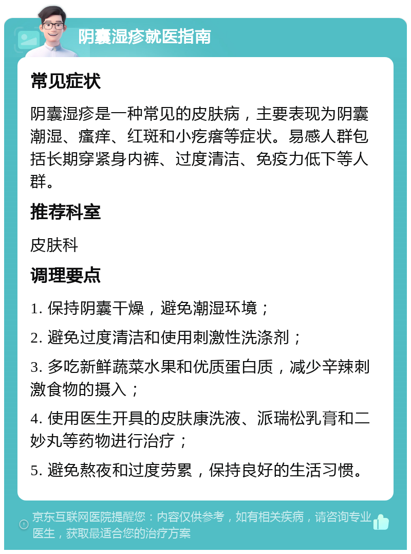 阴囊湿疹就医指南 常见症状 阴囊湿疹是一种常见的皮肤病，主要表现为阴囊潮湿、瘙痒、红斑和小疙瘩等症状。易感人群包括长期穿紧身内裤、过度清洁、免疫力低下等人群。 推荐科室 皮肤科 调理要点 1. 保持阴囊干燥，避免潮湿环境； 2. 避免过度清洁和使用刺激性洗涤剂； 3. 多吃新鲜蔬菜水果和优质蛋白质，减少辛辣刺激食物的摄入； 4. 使用医生开具的皮肤康洗液、派瑞松乳膏和二妙丸等药物进行治疗； 5. 避免熬夜和过度劳累，保持良好的生活习惯。