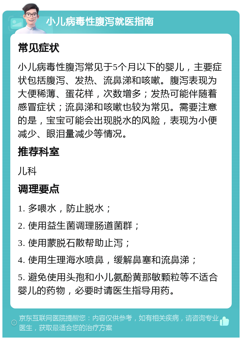 小儿病毒性腹泻就医指南 常见症状 小儿病毒性腹泻常见于5个月以下的婴儿，主要症状包括腹泻、发热、流鼻涕和咳嗽。腹泻表现为大便稀薄、蛋花样，次数增多；发热可能伴随着感冒症状；流鼻涕和咳嗽也较为常见。需要注意的是，宝宝可能会出现脱水的风险，表现为小便减少、眼泪量减少等情况。 推荐科室 儿科 调理要点 1. 多喂水，防止脱水； 2. 使用益生菌调理肠道菌群； 3. 使用蒙脱石散帮助止泻； 4. 使用生理海水喷鼻，缓解鼻塞和流鼻涕； 5. 避免使用头孢和小儿氨酚黄那敏颗粒等不适合婴儿的药物，必要时请医生指导用药。