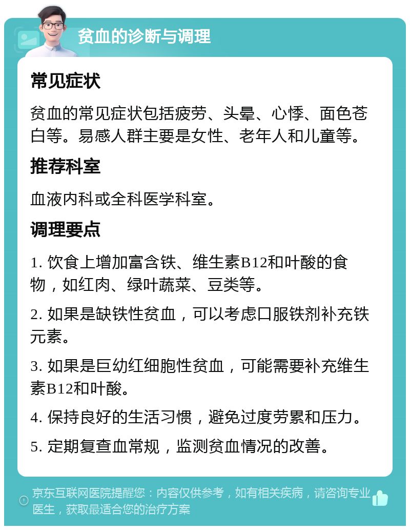 贫血的诊断与调理 常见症状 贫血的常见症状包括疲劳、头晕、心悸、面色苍白等。易感人群主要是女性、老年人和儿童等。 推荐科室 血液内科或全科医学科室。 调理要点 1. 饮食上增加富含铁、维生素B12和叶酸的食物，如红肉、绿叶蔬菜、豆类等。 2. 如果是缺铁性贫血，可以考虑口服铁剂补充铁元素。 3. 如果是巨幼红细胞性贫血，可能需要补充维生素B12和叶酸。 4. 保持良好的生活习惯，避免过度劳累和压力。 5. 定期复查血常规，监测贫血情况的改善。