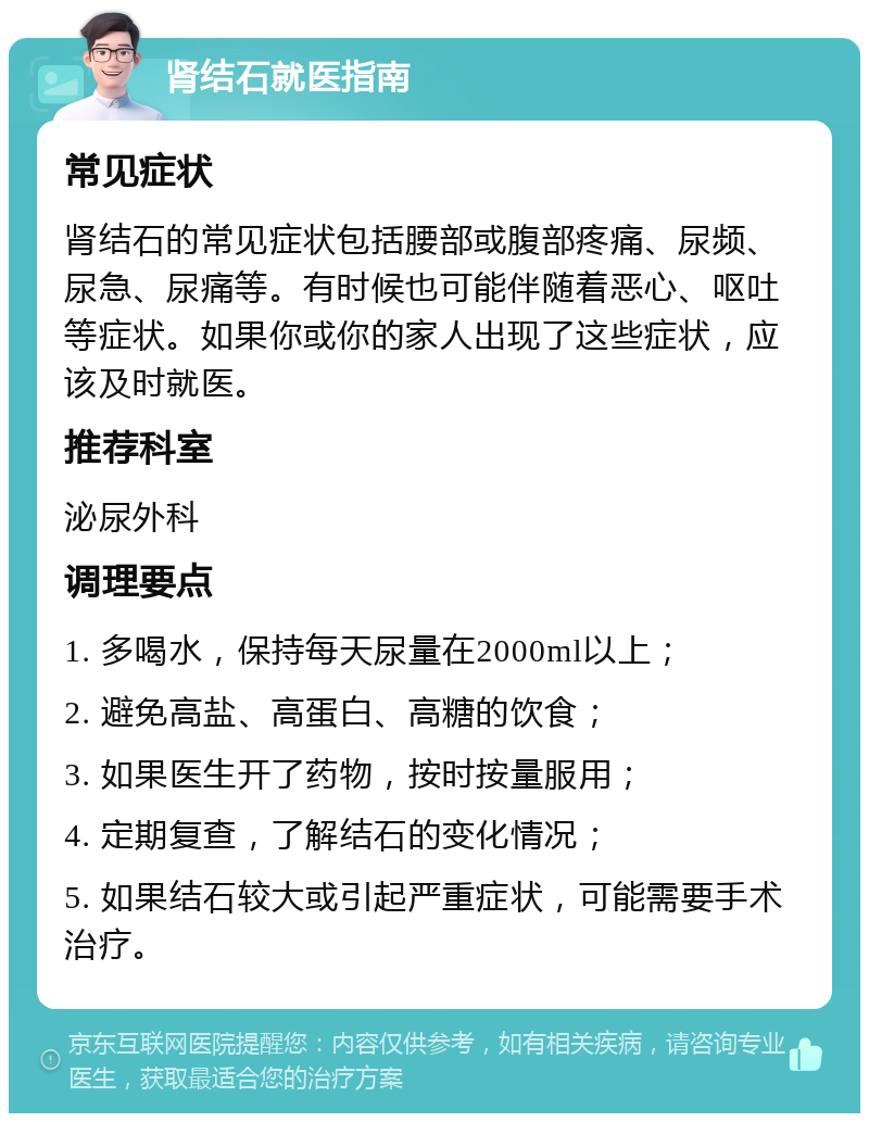 肾结石就医指南 常见症状 肾结石的常见症状包括腰部或腹部疼痛、尿频、尿急、尿痛等。有时候也可能伴随着恶心、呕吐等症状。如果你或你的家人出现了这些症状，应该及时就医。 推荐科室 泌尿外科 调理要点 1. 多喝水，保持每天尿量在2000ml以上； 2. 避免高盐、高蛋白、高糖的饮食； 3. 如果医生开了药物，按时按量服用； 4. 定期复查，了解结石的变化情况； 5. 如果结石较大或引起严重症状，可能需要手术治疗。