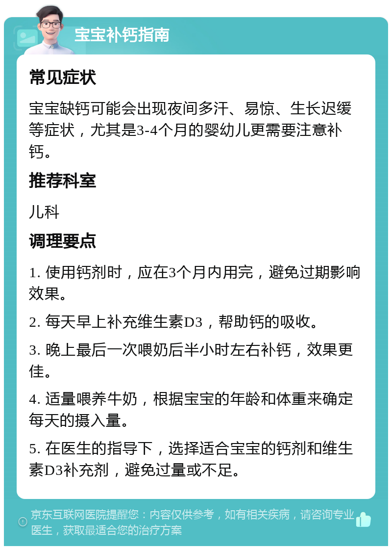 宝宝补钙指南 常见症状 宝宝缺钙可能会出现夜间多汗、易惊、生长迟缓等症状，尤其是3-4个月的婴幼儿更需要注意补钙。 推荐科室 儿科 调理要点 1. 使用钙剂时，应在3个月内用完，避免过期影响效果。 2. 每天早上补充维生素D3，帮助钙的吸收。 3. 晚上最后一次喂奶后半小时左右补钙，效果更佳。 4. 适量喂养牛奶，根据宝宝的年龄和体重来确定每天的摄入量。 5. 在医生的指导下，选择适合宝宝的钙剂和维生素D3补充剂，避免过量或不足。