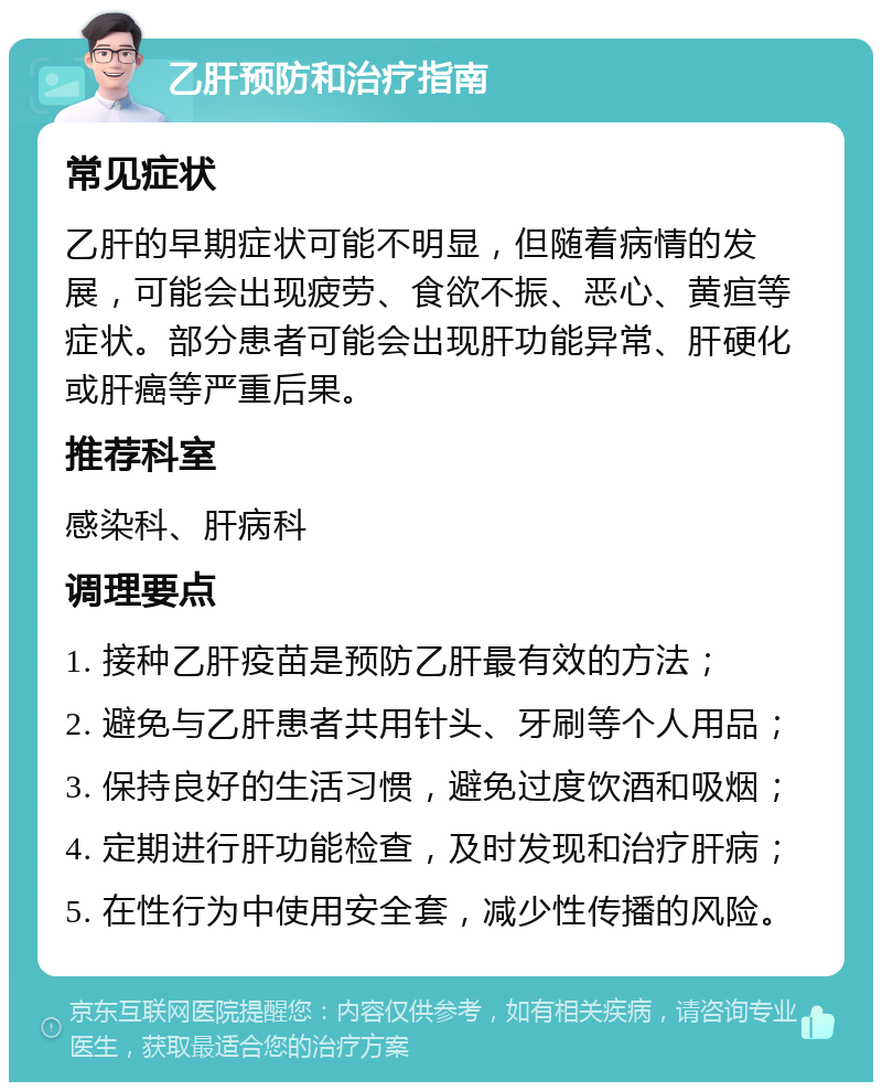 乙肝预防和治疗指南 常见症状 乙肝的早期症状可能不明显，但随着病情的发展，可能会出现疲劳、食欲不振、恶心、黄疸等症状。部分患者可能会出现肝功能异常、肝硬化或肝癌等严重后果。 推荐科室 感染科、肝病科 调理要点 1. 接种乙肝疫苗是预防乙肝最有效的方法； 2. 避免与乙肝患者共用针头、牙刷等个人用品； 3. 保持良好的生活习惯，避免过度饮酒和吸烟； 4. 定期进行肝功能检查，及时发现和治疗肝病； 5. 在性行为中使用安全套，减少性传播的风险。