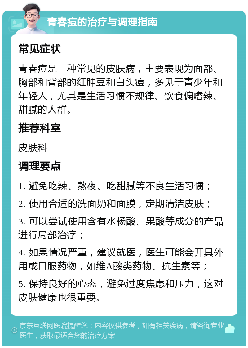 青春痘的治疗与调理指南 常见症状 青春痘是一种常见的皮肤病，主要表现为面部、胸部和背部的红肿豆和白头痘，多见于青少年和年轻人，尤其是生活习惯不规律、饮食偏嗜辣、甜腻的人群。 推荐科室 皮肤科 调理要点 1. 避免吃辣、熬夜、吃甜腻等不良生活习惯； 2. 使用合适的洗面奶和面膜，定期清洁皮肤； 3. 可以尝试使用含有水杨酸、果酸等成分的产品进行局部治疗； 4. 如果情况严重，建议就医，医生可能会开具外用或口服药物，如维A酸类药物、抗生素等； 5. 保持良好的心态，避免过度焦虑和压力，这对皮肤健康也很重要。