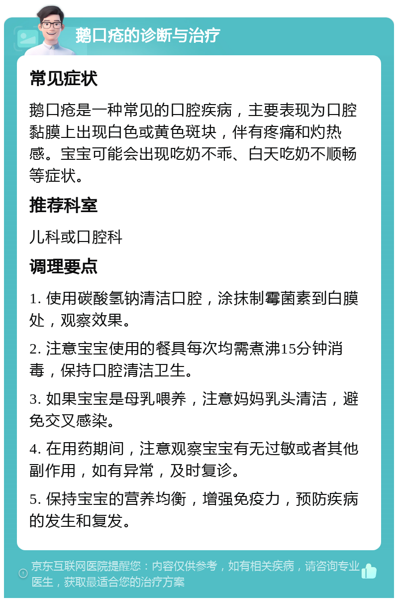 鹅口疮的诊断与治疗 常见症状 鹅口疮是一种常见的口腔疾病，主要表现为口腔黏膜上出现白色或黄色斑块，伴有疼痛和灼热感。宝宝可能会出现吃奶不乖、白天吃奶不顺畅等症状。 推荐科室 儿科或口腔科 调理要点 1. 使用碳酸氢钠清洁口腔，涂抹制霉菌素到白膜处，观察效果。 2. 注意宝宝使用的餐具每次均需煮沸15分钟消毒，保持口腔清洁卫生。 3. 如果宝宝是母乳喂养，注意妈妈乳头清洁，避免交叉感染。 4. 在用药期间，注意观察宝宝有无过敏或者其他副作用，如有异常，及时复诊。 5. 保持宝宝的营养均衡，增强免疫力，预防疾病的发生和复发。