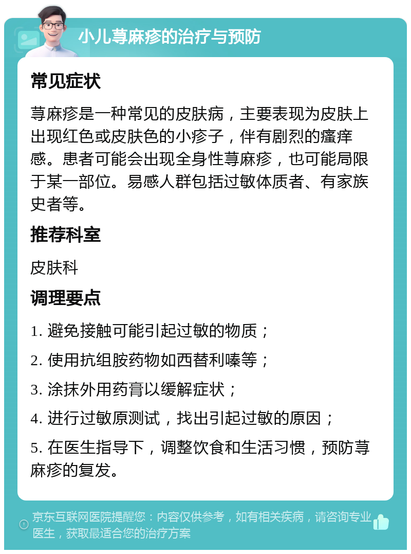 小儿荨麻疹的治疗与预防 常见症状 荨麻疹是一种常见的皮肤病，主要表现为皮肤上出现红色或皮肤色的小疹子，伴有剧烈的瘙痒感。患者可能会出现全身性荨麻疹，也可能局限于某一部位。易感人群包括过敏体质者、有家族史者等。 推荐科室 皮肤科 调理要点 1. 避免接触可能引起过敏的物质； 2. 使用抗组胺药物如西替利嗪等； 3. 涂抹外用药膏以缓解症状； 4. 进行过敏原测试，找出引起过敏的原因； 5. 在医生指导下，调整饮食和生活习惯，预防荨麻疹的复发。