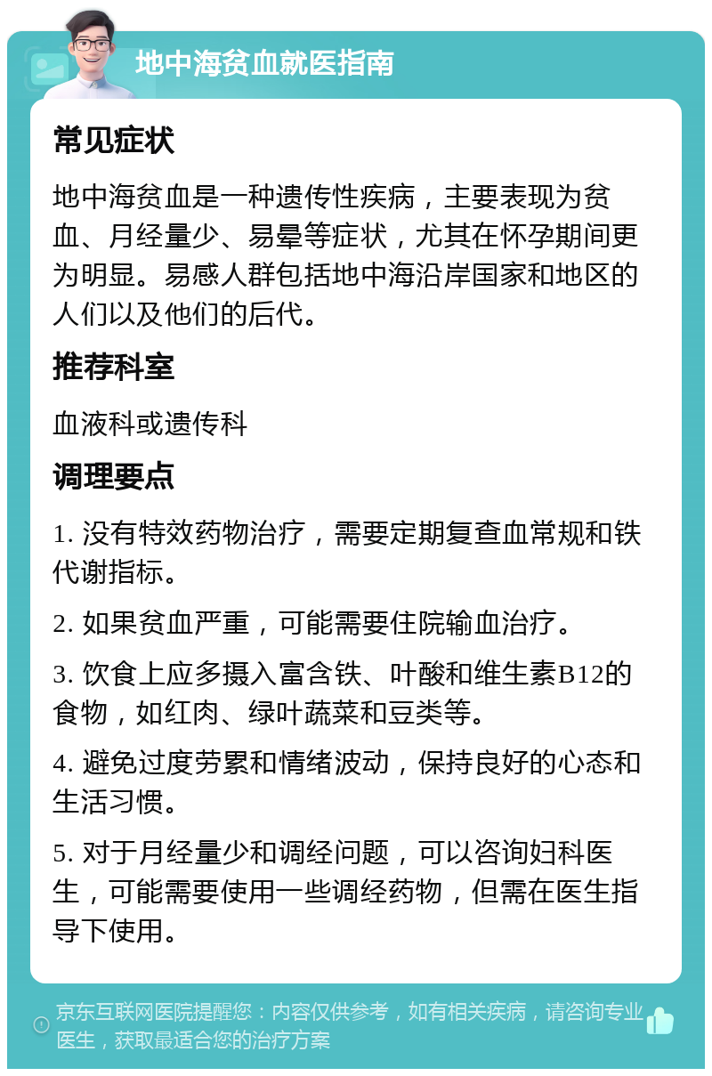 地中海贫血就医指南 常见症状 地中海贫血是一种遗传性疾病，主要表现为贫血、月经量少、易晕等症状，尤其在怀孕期间更为明显。易感人群包括地中海沿岸国家和地区的人们以及他们的后代。 推荐科室 血液科或遗传科 调理要点 1. 没有特效药物治疗，需要定期复查血常规和铁代谢指标。 2. 如果贫血严重，可能需要住院输血治疗。 3. 饮食上应多摄入富含铁、叶酸和维生素B12的食物，如红肉、绿叶蔬菜和豆类等。 4. 避免过度劳累和情绪波动，保持良好的心态和生活习惯。 5. 对于月经量少和调经问题，可以咨询妇科医生，可能需要使用一些调经药物，但需在医生指导下使用。