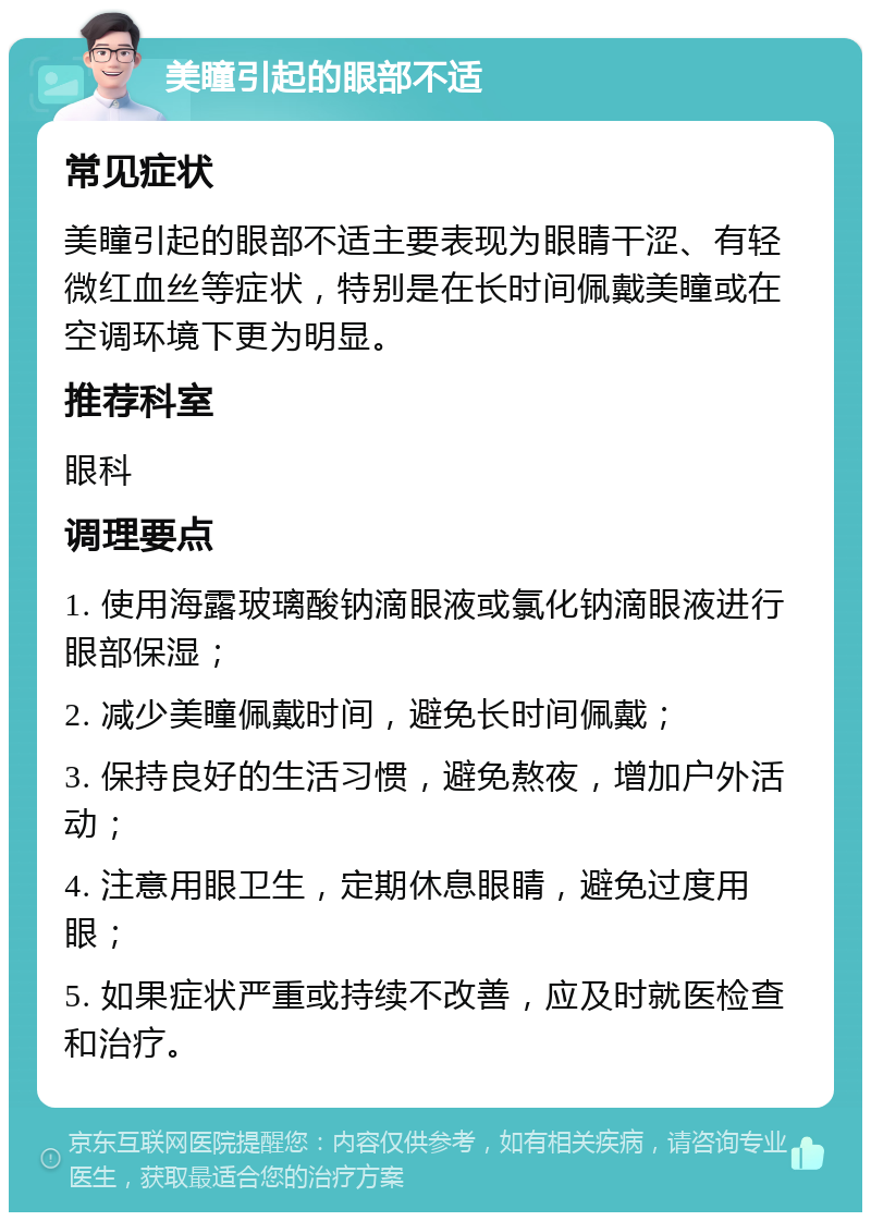 美瞳引起的眼部不适 常见症状 美瞳引起的眼部不适主要表现为眼睛干涩、有轻微红血丝等症状，特别是在长时间佩戴美瞳或在空调环境下更为明显。 推荐科室 眼科 调理要点 1. 使用海露玻璃酸钠滴眼液或氯化钠滴眼液进行眼部保湿； 2. 减少美瞳佩戴时间，避免长时间佩戴； 3. 保持良好的生活习惯，避免熬夜，增加户外活动； 4. 注意用眼卫生，定期休息眼睛，避免过度用眼； 5. 如果症状严重或持续不改善，应及时就医检查和治疗。