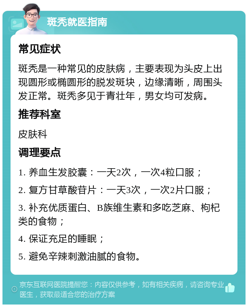 斑秃就医指南 常见症状 斑秃是一种常见的皮肤病，主要表现为头皮上出现圆形或椭圆形的脱发斑块，边缘清晰，周围头发正常。斑秃多见于青壮年，男女均可发病。 推荐科室 皮肤科 调理要点 1. 养血生发胶囊：一天2次，一次4粒口服； 2. 复方甘草酸苷片：一天3次，一次2片口服； 3. 补充优质蛋白、B族维生素和多吃芝麻、枸杞类的食物； 4. 保证充足的睡眠； 5. 避免辛辣刺激油腻的食物。