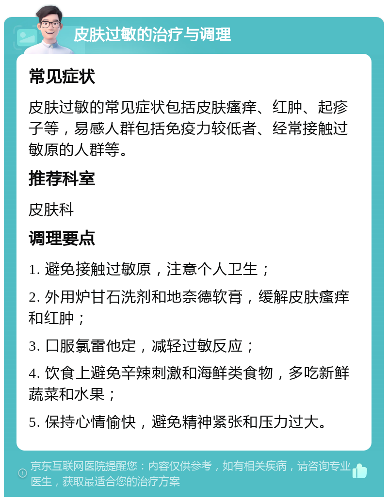 皮肤过敏的治疗与调理 常见症状 皮肤过敏的常见症状包括皮肤瘙痒、红肿、起疹子等，易感人群包括免疫力较低者、经常接触过敏原的人群等。 推荐科室 皮肤科 调理要点 1. 避免接触过敏原，注意个人卫生； 2. 外用炉甘石洗剂和地奈德软膏，缓解皮肤瘙痒和红肿； 3. 口服氯雷他定，减轻过敏反应； 4. 饮食上避免辛辣刺激和海鲜类食物，多吃新鲜蔬菜和水果； 5. 保持心情愉快，避免精神紧张和压力过大。