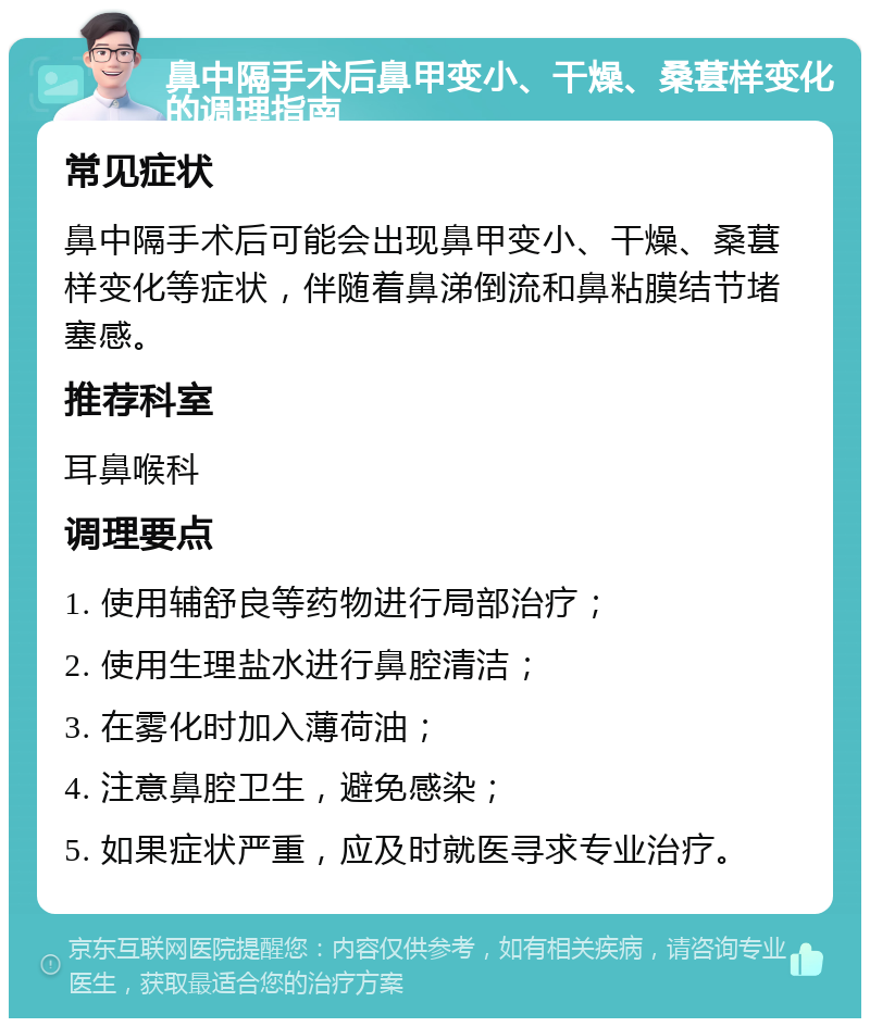 鼻中隔手术后鼻甲变小、干燥、桑葚样变化的调理指南 常见症状 鼻中隔手术后可能会出现鼻甲变小、干燥、桑葚样变化等症状，伴随着鼻涕倒流和鼻粘膜结节堵塞感。 推荐科室 耳鼻喉科 调理要点 1. 使用辅舒良等药物进行局部治疗； 2. 使用生理盐水进行鼻腔清洁； 3. 在雾化时加入薄荷油； 4. 注意鼻腔卫生，避免感染； 5. 如果症状严重，应及时就医寻求专业治疗。