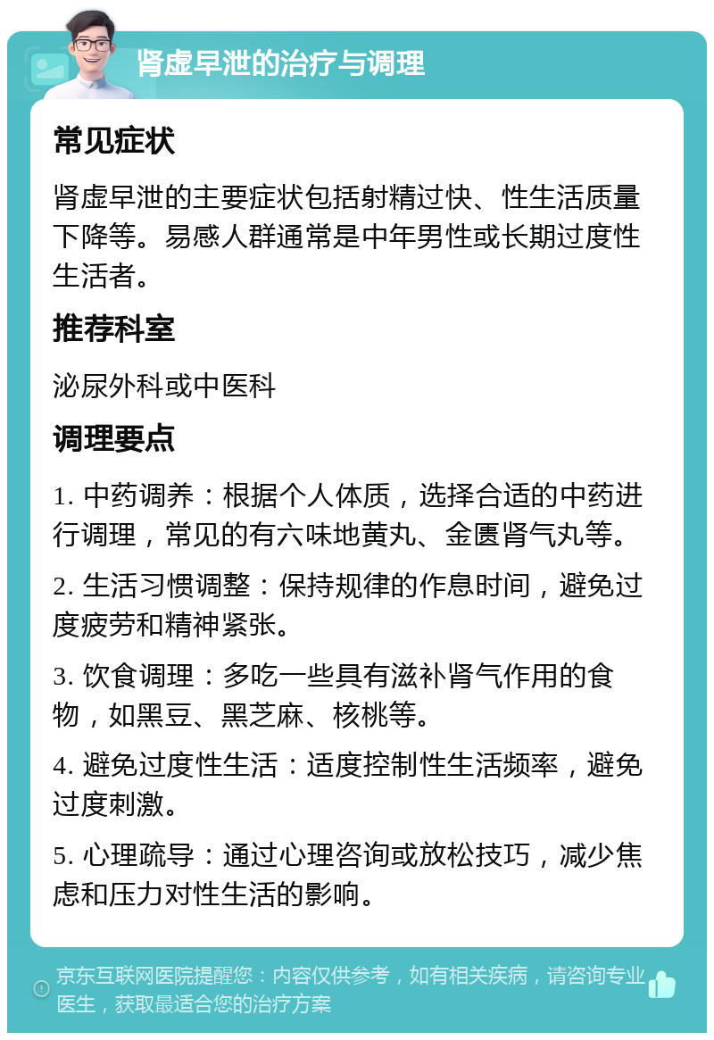 肾虚早泄的治疗与调理 常见症状 肾虚早泄的主要症状包括射精过快、性生活质量下降等。易感人群通常是中年男性或长期过度性生活者。 推荐科室 泌尿外科或中医科 调理要点 1. 中药调养：根据个人体质，选择合适的中药进行调理，常见的有六味地黄丸、金匮肾气丸等。 2. 生活习惯调整：保持规律的作息时间，避免过度疲劳和精神紧张。 3. 饮食调理：多吃一些具有滋补肾气作用的食物，如黑豆、黑芝麻、核桃等。 4. 避免过度性生活：适度控制性生活频率，避免过度刺激。 5. 心理疏导：通过心理咨询或放松技巧，减少焦虑和压力对性生活的影响。