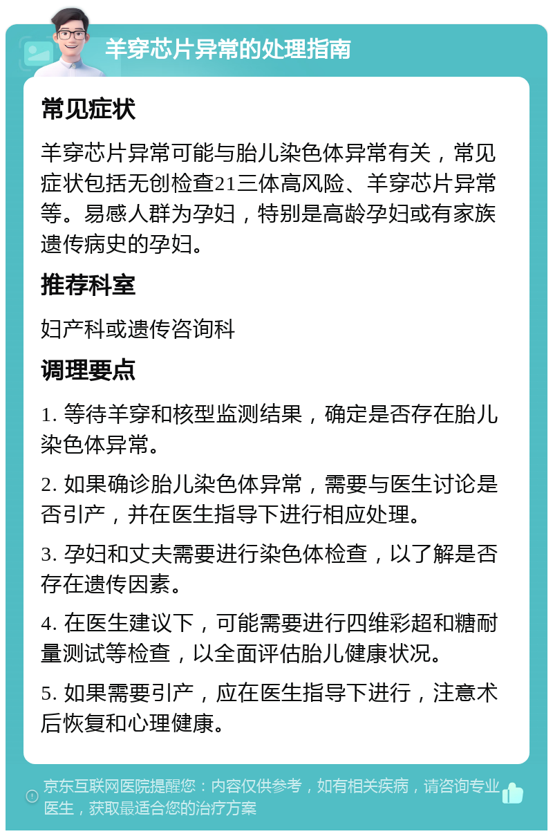 羊穿芯片异常的处理指南 常见症状 羊穿芯片异常可能与胎儿染色体异常有关，常见症状包括无创检查21三体高风险、羊穿芯片异常等。易感人群为孕妇，特别是高龄孕妇或有家族遗传病史的孕妇。 推荐科室 妇产科或遗传咨询科 调理要点 1. 等待羊穿和核型监测结果，确定是否存在胎儿染色体异常。 2. 如果确诊胎儿染色体异常，需要与医生讨论是否引产，并在医生指导下进行相应处理。 3. 孕妇和丈夫需要进行染色体检查，以了解是否存在遗传因素。 4. 在医生建议下，可能需要进行四维彩超和糖耐量测试等检查，以全面评估胎儿健康状况。 5. 如果需要引产，应在医生指导下进行，注意术后恢复和心理健康。