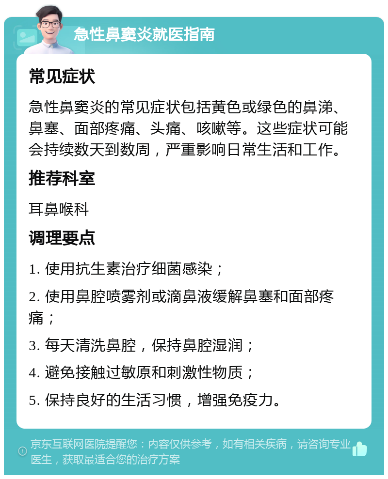 急性鼻窦炎就医指南 常见症状 急性鼻窦炎的常见症状包括黄色或绿色的鼻涕、鼻塞、面部疼痛、头痛、咳嗽等。这些症状可能会持续数天到数周，严重影响日常生活和工作。 推荐科室 耳鼻喉科 调理要点 1. 使用抗生素治疗细菌感染； 2. 使用鼻腔喷雾剂或滴鼻液缓解鼻塞和面部疼痛； 3. 每天清洗鼻腔，保持鼻腔湿润； 4. 避免接触过敏原和刺激性物质； 5. 保持良好的生活习惯，增强免疫力。