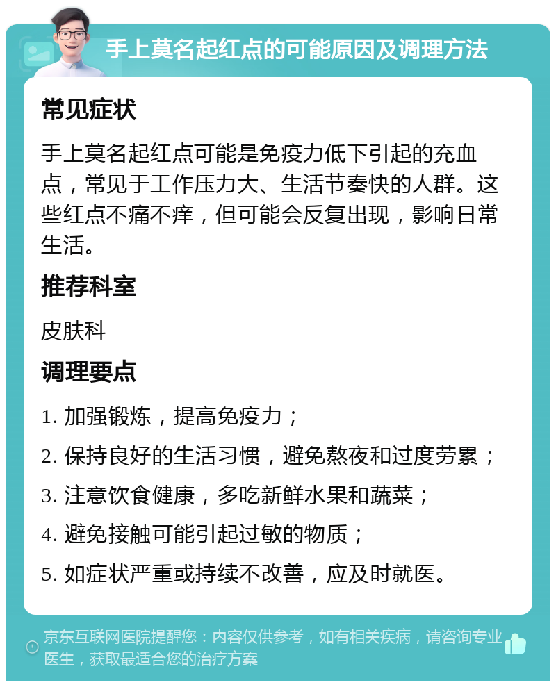 手上莫名起红点的可能原因及调理方法 常见症状 手上莫名起红点可能是免疫力低下引起的充血点，常见于工作压力大、生活节奏快的人群。这些红点不痛不痒，但可能会反复出现，影响日常生活。 推荐科室 皮肤科 调理要点 1. 加强锻炼，提高免疫力； 2. 保持良好的生活习惯，避免熬夜和过度劳累； 3. 注意饮食健康，多吃新鲜水果和蔬菜； 4. 避免接触可能引起过敏的物质； 5. 如症状严重或持续不改善，应及时就医。