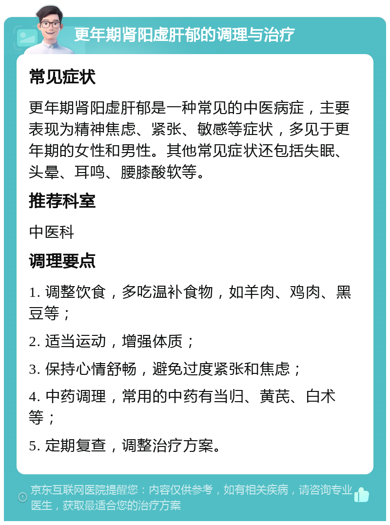 更年期肾阳虚肝郁的调理与治疗 常见症状 更年期肾阳虚肝郁是一种常见的中医病症，主要表现为精神焦虑、紧张、敏感等症状，多见于更年期的女性和男性。其他常见症状还包括失眠、头晕、耳鸣、腰膝酸软等。 推荐科室 中医科 调理要点 1. 调整饮食，多吃温补食物，如羊肉、鸡肉、黑豆等； 2. 适当运动，增强体质； 3. 保持心情舒畅，避免过度紧张和焦虑； 4. 中药调理，常用的中药有当归、黄芪、白术等； 5. 定期复查，调整治疗方案。