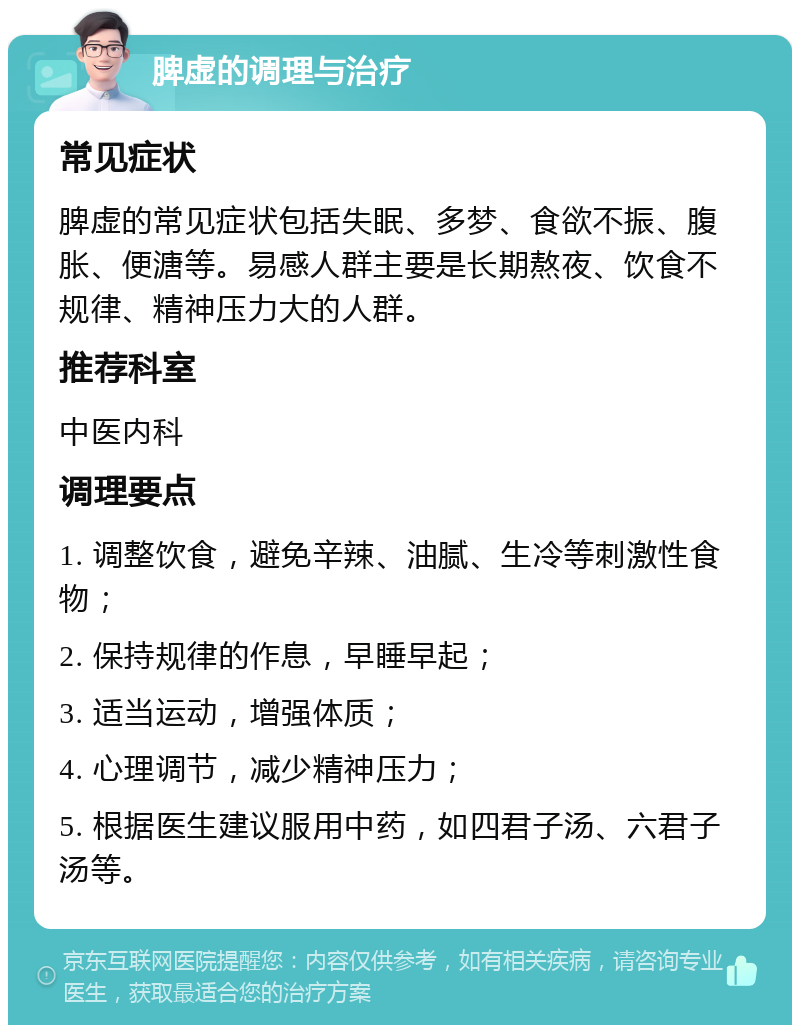 脾虚的调理与治疗 常见症状 脾虚的常见症状包括失眠、多梦、食欲不振、腹胀、便溏等。易感人群主要是长期熬夜、饮食不规律、精神压力大的人群。 推荐科室 中医内科 调理要点 1. 调整饮食，避免辛辣、油腻、生冷等刺激性食物； 2. 保持规律的作息，早睡早起； 3. 适当运动，增强体质； 4. 心理调节，减少精神压力； 5. 根据医生建议服用中药，如四君子汤、六君子汤等。