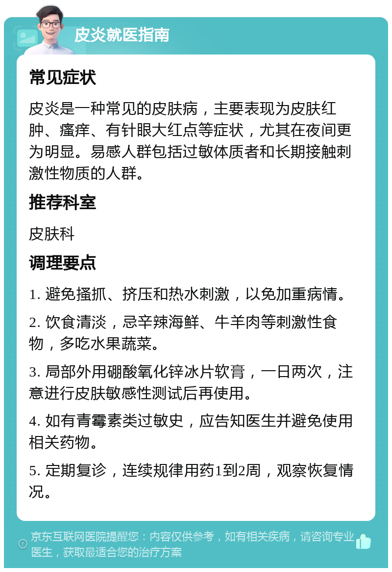 皮炎就医指南 常见症状 皮炎是一种常见的皮肤病，主要表现为皮肤红肿、瘙痒、有针眼大红点等症状，尤其在夜间更为明显。易感人群包括过敏体质者和长期接触刺激性物质的人群。 推荐科室 皮肤科 调理要点 1. 避免搔抓、挤压和热水刺激，以免加重病情。 2. 饮食清淡，忌辛辣海鲜、牛羊肉等刺激性食物，多吃水果蔬菜。 3. 局部外用硼酸氧化锌冰片软膏，一日两次，注意进行皮肤敏感性测试后再使用。 4. 如有青霉素类过敏史，应告知医生并避免使用相关药物。 5. 定期复诊，连续规律用药1到2周，观察恢复情况。