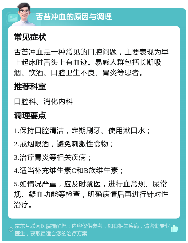 舌苔冲血的原因与调理 常见症状 舌苔冲血是一种常见的口腔问题，主要表现为早上起床时舌头上有血迹。易感人群包括长期吸烟、饮酒、口腔卫生不良、胃炎等患者。 推荐科室 口腔科、消化内科 调理要点 1.保持口腔清洁，定期刷牙、使用漱口水； 2.戒烟限酒，避免刺激性食物； 3.治疗胃炎等相关疾病； 4.适当补充维生素C和B族维生素； 5.如情况严重，应及时就医，进行血常规、尿常规、凝血功能等检查，明确病情后再进行针对性治疗。