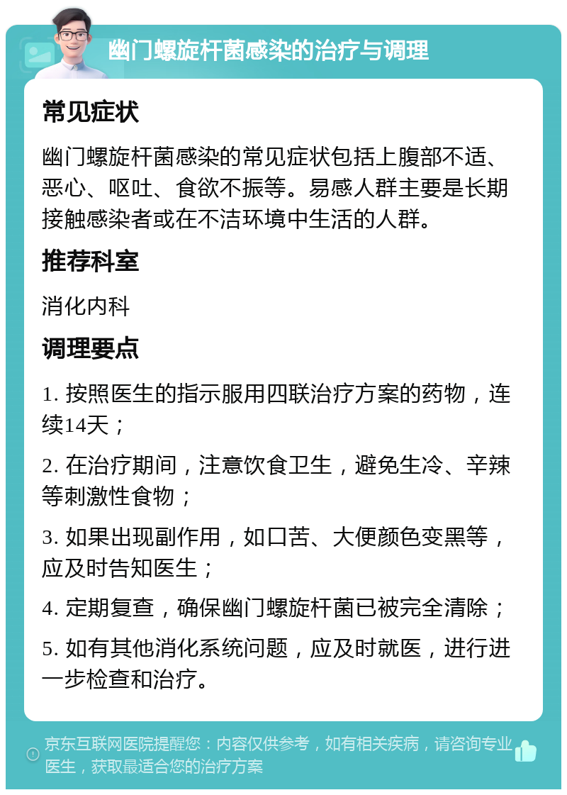 幽门螺旋杆菌感染的治疗与调理 常见症状 幽门螺旋杆菌感染的常见症状包括上腹部不适、恶心、呕吐、食欲不振等。易感人群主要是长期接触感染者或在不洁环境中生活的人群。 推荐科室 消化内科 调理要点 1. 按照医生的指示服用四联治疗方案的药物，连续14天； 2. 在治疗期间，注意饮食卫生，避免生冷、辛辣等刺激性食物； 3. 如果出现副作用，如口苦、大便颜色变黑等，应及时告知医生； 4. 定期复查，确保幽门螺旋杆菌已被完全清除； 5. 如有其他消化系统问题，应及时就医，进行进一步检查和治疗。