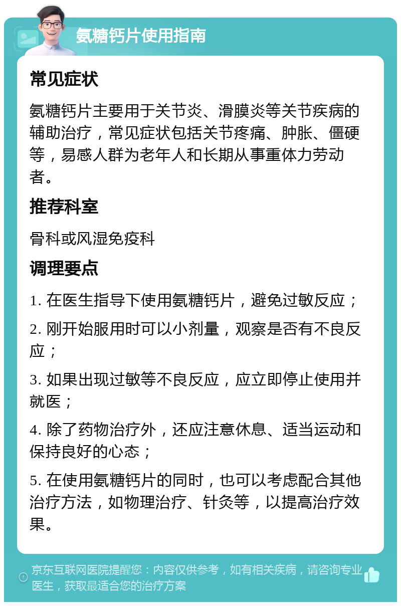 氨糖钙片使用指南 常见症状 氨糖钙片主要用于关节炎、滑膜炎等关节疾病的辅助治疗，常见症状包括关节疼痛、肿胀、僵硬等，易感人群为老年人和长期从事重体力劳动者。 推荐科室 骨科或风湿免疫科 调理要点 1. 在医生指导下使用氨糖钙片，避免过敏反应； 2. 刚开始服用时可以小剂量，观察是否有不良反应； 3. 如果出现过敏等不良反应，应立即停止使用并就医； 4. 除了药物治疗外，还应注意休息、适当运动和保持良好的心态； 5. 在使用氨糖钙片的同时，也可以考虑配合其他治疗方法，如物理治疗、针灸等，以提高治疗效果。