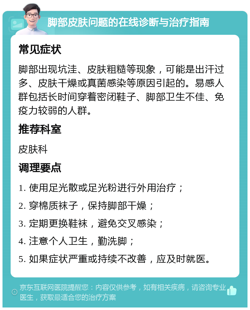 脚部皮肤问题的在线诊断与治疗指南 常见症状 脚部出现坑洼、皮肤粗糙等现象，可能是出汗过多、皮肤干燥或真菌感染等原因引起的。易感人群包括长时间穿着密闭鞋子、脚部卫生不佳、免疫力较弱的人群。 推荐科室 皮肤科 调理要点 1. 使用足光散或足光粉进行外用治疗； 2. 穿棉质袜子，保持脚部干燥； 3. 定期更换鞋袜，避免交叉感染； 4. 注意个人卫生，勤洗脚； 5. 如果症状严重或持续不改善，应及时就医。