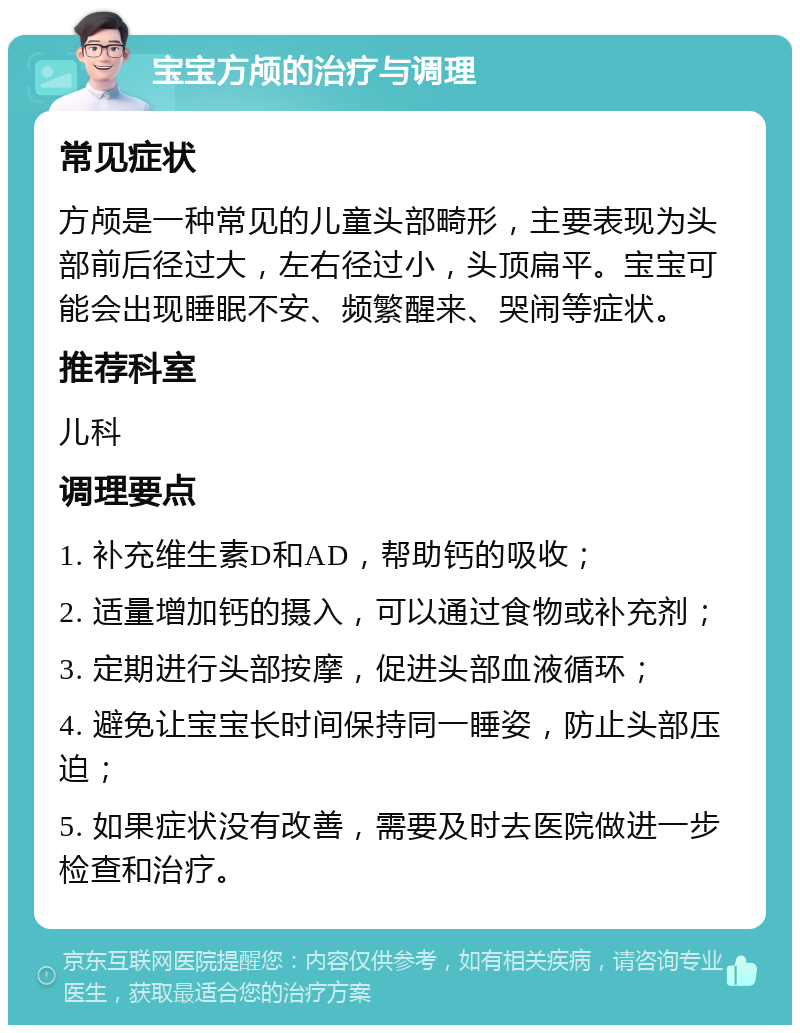 宝宝方颅的治疗与调理 常见症状 方颅是一种常见的儿童头部畸形，主要表现为头部前后径过大，左右径过小，头顶扁平。宝宝可能会出现睡眠不安、频繁醒来、哭闹等症状。 推荐科室 儿科 调理要点 1. 补充维生素D和AD，帮助钙的吸收； 2. 适量增加钙的摄入，可以通过食物或补充剂； 3. 定期进行头部按摩，促进头部血液循环； 4. 避免让宝宝长时间保持同一睡姿，防止头部压迫； 5. 如果症状没有改善，需要及时去医院做进一步检查和治疗。