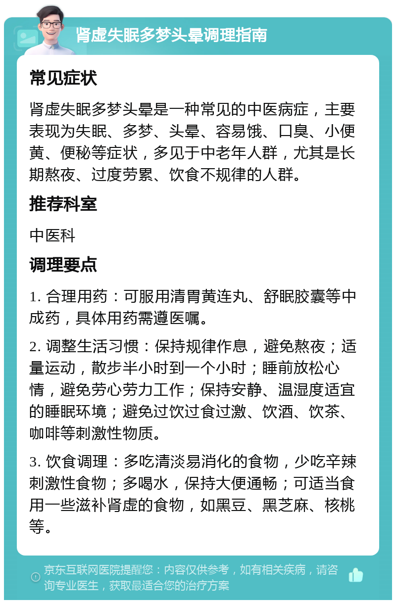 肾虚失眠多梦头晕调理指南 常见症状 肾虚失眠多梦头晕是一种常见的中医病症，主要表现为失眠、多梦、头晕、容易饿、口臭、小便黄、便秘等症状，多见于中老年人群，尤其是长期熬夜、过度劳累、饮食不规律的人群。 推荐科室 中医科 调理要点 1. 合理用药：可服用清胃黄连丸、舒眠胶囊等中成药，具体用药需遵医嘱。 2. 调整生活习惯：保持规律作息，避免熬夜；适量运动，散步半小时到一个小时；睡前放松心情，避免劳心劳力工作；保持安静、温湿度适宜的睡眠环境；避免过饮过食过激、饮酒、饮茶、咖啡等刺激性物质。 3. 饮食调理：多吃清淡易消化的食物，少吃辛辣刺激性食物；多喝水，保持大便通畅；可适当食用一些滋补肾虚的食物，如黑豆、黑芝麻、核桃等。