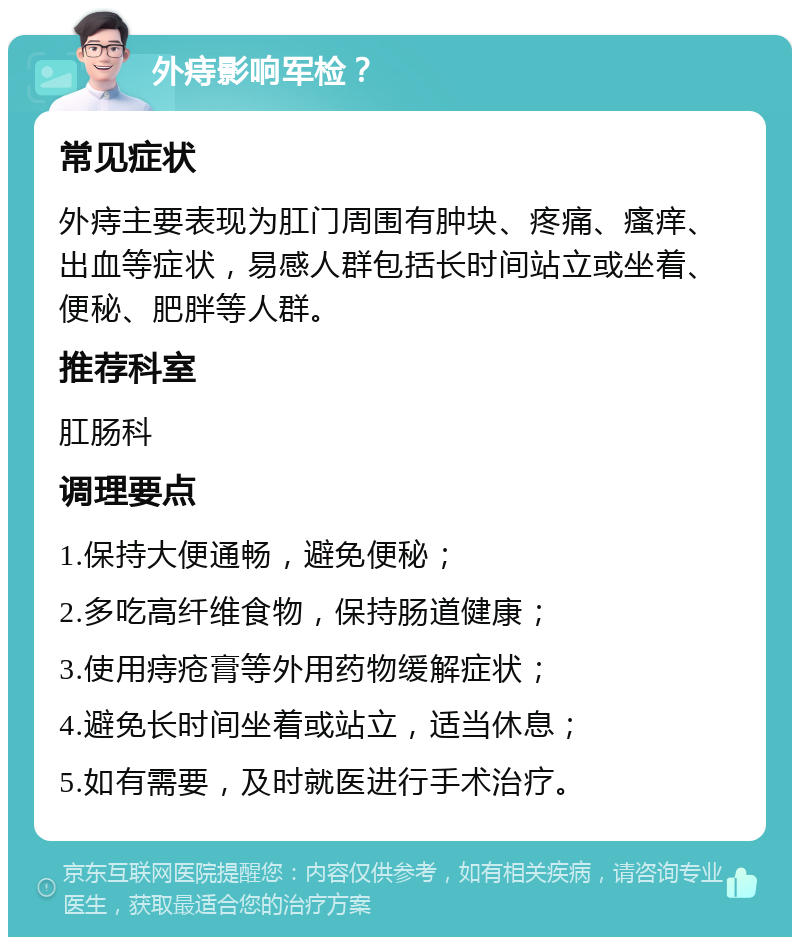 外痔影响军检？ 常见症状 外痔主要表现为肛门周围有肿块、疼痛、瘙痒、出血等症状，易感人群包括长时间站立或坐着、便秘、肥胖等人群。 推荐科室 肛肠科 调理要点 1.保持大便通畅，避免便秘； 2.多吃高纤维食物，保持肠道健康； 3.使用痔疮膏等外用药物缓解症状； 4.避免长时间坐着或站立，适当休息； 5.如有需要，及时就医进行手术治疗。