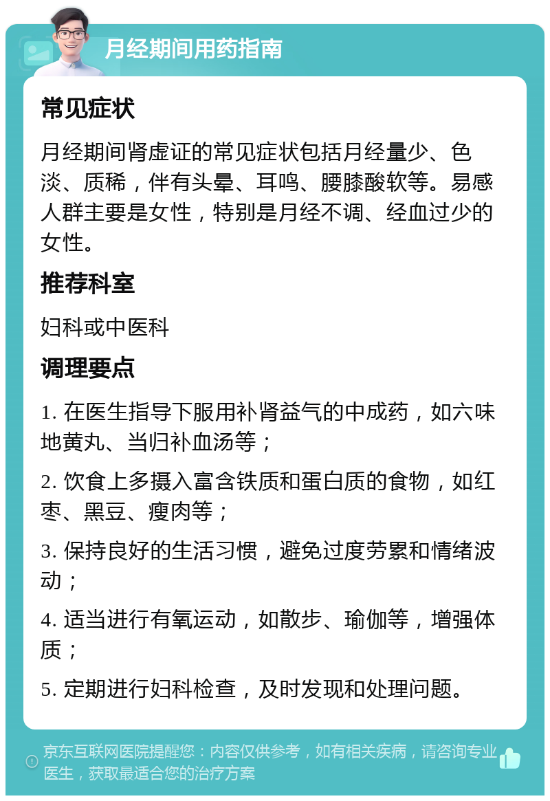 月经期间用药指南 常见症状 月经期间肾虚证的常见症状包括月经量少、色淡、质稀，伴有头晕、耳鸣、腰膝酸软等。易感人群主要是女性，特别是月经不调、经血过少的女性。 推荐科室 妇科或中医科 调理要点 1. 在医生指导下服用补肾益气的中成药，如六味地黄丸、当归补血汤等； 2. 饮食上多摄入富含铁质和蛋白质的食物，如红枣、黑豆、瘦肉等； 3. 保持良好的生活习惯，避免过度劳累和情绪波动； 4. 适当进行有氧运动，如散步、瑜伽等，增强体质； 5. 定期进行妇科检查，及时发现和处理问题。