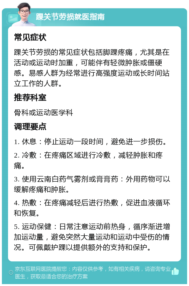 踝关节劳损就医指南 常见症状 踝关节劳损的常见症状包括脚踝疼痛，尤其是在活动或运动时加重，可能伴有轻微肿胀或僵硬感。易感人群为经常进行高强度运动或长时间站立工作的人群。 推荐科室 骨科或运动医学科 调理要点 1. 休息：停止运动一段时间，避免进一步损伤。 2. 冷敷：在疼痛区域进行冷敷，减轻肿胀和疼痛。 3. 使用云南白药气雾剂或膏膏药：外用药物可以缓解疼痛和肿胀。 4. 热敷：在疼痛减轻后进行热敷，促进血液循环和恢复。 5. 运动保健：日常注意运动前热身，循序渐进增加运动量，避免突然大量运动和运动中受伤的情况。可佩戴护踝以提供额外的支持和保护。