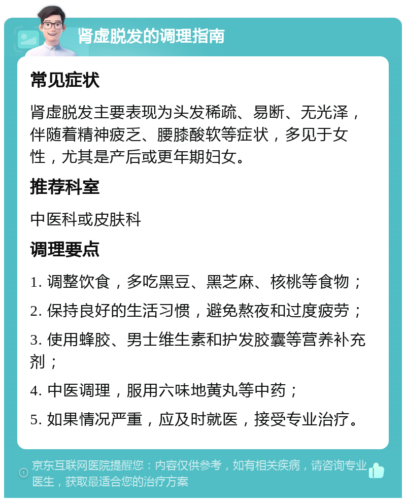 肾虚脱发的调理指南 常见症状 肾虚脱发主要表现为头发稀疏、易断、无光泽，伴随着精神疲乏、腰膝酸软等症状，多见于女性，尤其是产后或更年期妇女。 推荐科室 中医科或皮肤科 调理要点 1. 调整饮食，多吃黑豆、黑芝麻、核桃等食物； 2. 保持良好的生活习惯，避免熬夜和过度疲劳； 3. 使用蜂胶、男士维生素和护发胶囊等营养补充剂； 4. 中医调理，服用六味地黄丸等中药； 5. 如果情况严重，应及时就医，接受专业治疗。