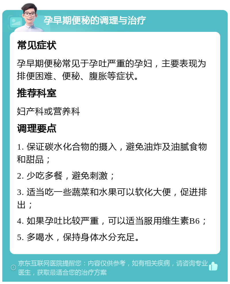 孕早期便秘的调理与治疗 常见症状 孕早期便秘常见于孕吐严重的孕妇，主要表现为排便困难、便秘、腹胀等症状。 推荐科室 妇产科或营养科 调理要点 1. 保证碳水化合物的摄入，避免油炸及油腻食物和甜品； 2. 少吃多餐，避免刺激； 3. 适当吃一些蔬菜和水果可以软化大便，促进排出； 4. 如果孕吐比较严重，可以适当服用维生素B6； 5. 多喝水，保持身体水分充足。