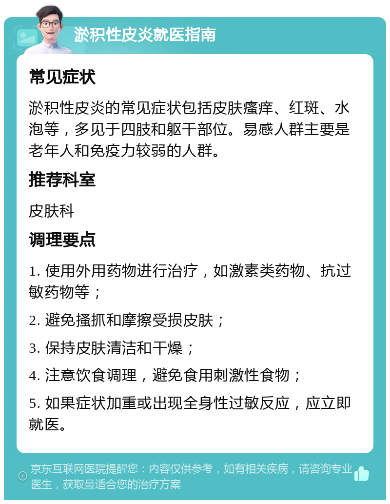 淤积性皮炎就医指南 常见症状 淤积性皮炎的常见症状包括皮肤瘙痒、红斑、水泡等，多见于四肢和躯干部位。易感人群主要是老年人和免疫力较弱的人群。 推荐科室 皮肤科 调理要点 1. 使用外用药物进行治疗，如激素类药物、抗过敏药物等； 2. 避免搔抓和摩擦受损皮肤； 3. 保持皮肤清洁和干燥； 4. 注意饮食调理，避免食用刺激性食物； 5. 如果症状加重或出现全身性过敏反应，应立即就医。