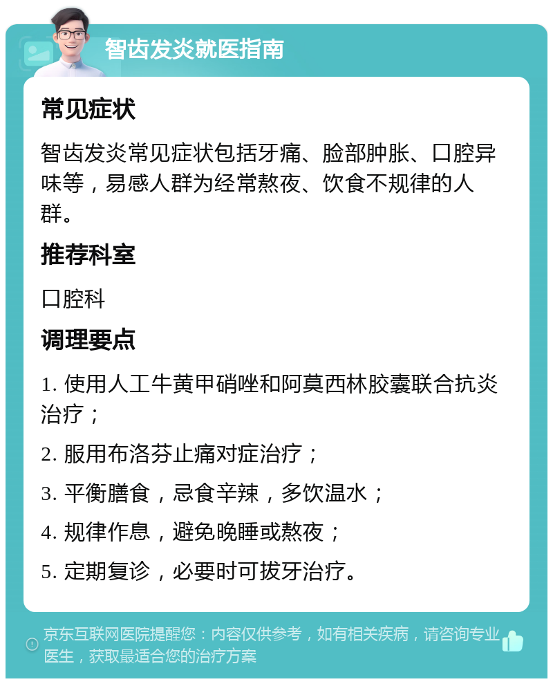 智齿发炎就医指南 常见症状 智齿发炎常见症状包括牙痛、脸部肿胀、口腔异味等，易感人群为经常熬夜、饮食不规律的人群。 推荐科室 口腔科 调理要点 1. 使用人工牛黄甲硝唑和阿莫西林胶囊联合抗炎治疗； 2. 服用布洛芬止痛对症治疗； 3. 平衡膳食，忌食辛辣，多饮温水； 4. 规律作息，避免晚睡或熬夜； 5. 定期复诊，必要时可拔牙治疗。