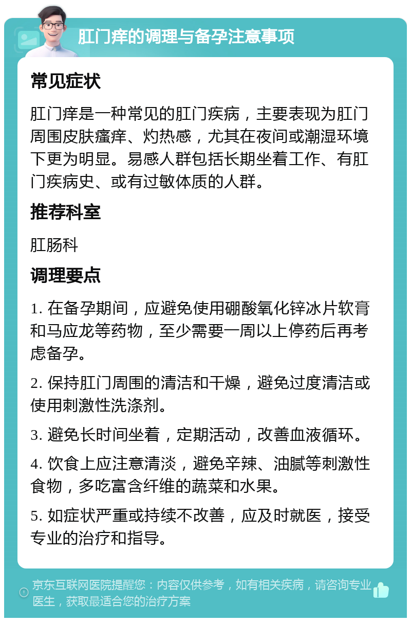 肛门痒的调理与备孕注意事项 常见症状 肛门痒是一种常见的肛门疾病，主要表现为肛门周围皮肤瘙痒、灼热感，尤其在夜间或潮湿环境下更为明显。易感人群包括长期坐着工作、有肛门疾病史、或有过敏体质的人群。 推荐科室 肛肠科 调理要点 1. 在备孕期间，应避免使用硼酸氧化锌冰片软膏和马应龙等药物，至少需要一周以上停药后再考虑备孕。 2. 保持肛门周围的清洁和干燥，避免过度清洁或使用刺激性洗涤剂。 3. 避免长时间坐着，定期活动，改善血液循环。 4. 饮食上应注意清淡，避免辛辣、油腻等刺激性食物，多吃富含纤维的蔬菜和水果。 5. 如症状严重或持续不改善，应及时就医，接受专业的治疗和指导。